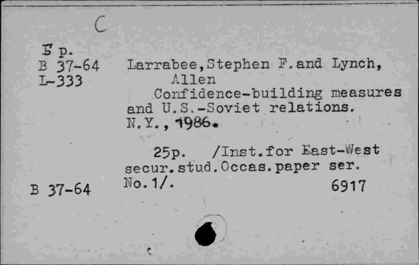 ﻿S p.
B 37-64 1-333
B 37-64
Larrabee,Stephen B.and Lynch, Allen
Confidence-building measures and U.S.-Soviet relations.
N. Y., 1986.
25p-	/Inst.for East-V/est
secur.stud.Occas.paper ser.
ïïo.1/.	6917